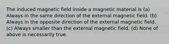 The induced magnetic field inside a magnetic material is (a) Always in the same direction of the external magnetic field. (b) Always in the opposite direction of the external magnetic field. (c) Always smaller than the external magnetic field. (d) None of above is necessarily true.