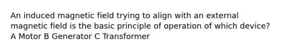 An induced magnetic field trying to align with an external magnetic field is the basic principle of operation of which device? A Motor B Generator C Transformer