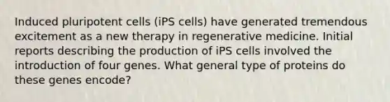 Induced pluripotent cells (iPS cells) have generated tremendous excitement as a new therapy in regenerative medicine. Initial reports describing the production of iPS cells involved the introduction of four genes. What general type of proteins do these genes encode?