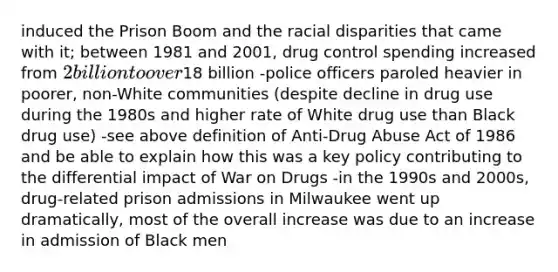 induced the Prison Boom and the racial disparities that came with it; between 1981 and 2001, drug control spending increased from 2 billion to over18 billion -police officers paroled heavier in poorer, non-White communities (despite decline in drug use during the 1980s and higher rate of White drug use than Black drug use) -see above definition of Anti-Drug Abuse Act of 1986 and be able to explain how this was a key policy contributing to the differential impact of War on Drugs -in the 1990s and 2000s, drug-related prison admissions in Milwaukee went up dramatically, most of the overall increase was due to an increase in admission of Black men