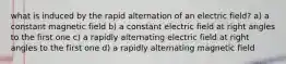 what is induced by the rapid alternation of an electric field? a) a constant magnetic field b) a constant electric field at right angles to the first one c) a rapidly alternating electric field at right angles to the first one d) a rapidly alternating magnetic field