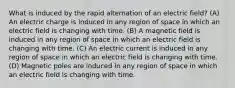 What is induced by the rapid alternation of an electric field? (A) An electric charge is induced in any region of space in which an electric field is changing with time. (B) A magnetic field is induced in any region of space in which an electric field is changing with time. (C) An electric current is induced in any region of space in which an electric field is changing with time. (D) Magnetic poles are induced in any region of space in which an electric field is changing with time.