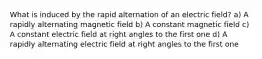 What is induced by the rapid alternation of an electric field? a) A rapidly alternating magnetic field b) A constant magnetic field c) A constant electric field at right angles to the first one d) A rapidly alternating electric field at right angles to the first one