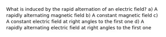 What is induced by the rapid alternation of an electric field? a) A rapidly alternating magnetic field b) A constant magnetic field c) A constant electric field at right angles to the first one d) A rapidly alternating electric field at right angles to the first one