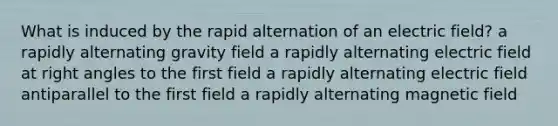 What is induced by the rapid alternation of an electric field? a rapidly alternating gravity field a rapidly alternating electric field at right angles to the first field a rapidly alternating electric field antiparallel to the first field a rapidly alternating magnetic field