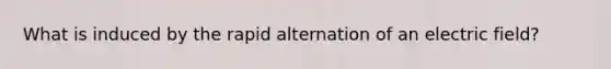 What is induced by the rapid alternation of an electric field?