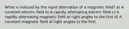 What is induced by the rapid alternation of a magnetic field? a) A constant electric field b) A rapidly alternating electric field c) A rapidly alternating magnetic field at right angles to the first d) A constant magnetic field at right angles to the first