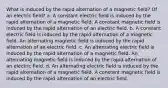 What is induced by the rapid alternation of a magnetic field? Of an electric field? a. A constant electric field is induced by the rapid alternation of a magnetic field. A constant magnetic field is induced by the rapid alternation of an electric field. b. A constant electric field is induced by the rapid alternation of a magnetic field. An alternating magnetic field is induced by the rapid alternation of an electric field. c. An alternating electric field is induced by the rapid alternation of a magnetic field. An alternating magnetic field is induced by the rapid alternation of an electric field. d. An alternating electric field is induced by the rapid alternation of a magnetic field. A constant magnetic field is induced by the rapid alternation of an electric field.