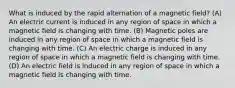 What is induced by the rapid alternation of a magnetic field? (A) An electric current is induced in any region of space in which a magnetic field is changing with time. (B) Magnetic poles are induced in any region of space in which a magnetic field is changing with time. (C) An electric charge is induced in any region of space in which a magnetic field is changing with time. (D) An electric field is induced in any region of space in which a magnetic field is changing with time.