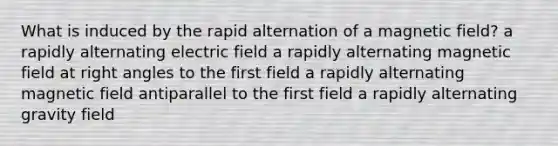 What is induced by the rapid alternation of a magnetic field? a rapidly alternating electric field a rapidly alternating magnetic field at right angles to the first field a rapidly alternating magnetic field antiparallel to the first field a rapidly alternating gravity field