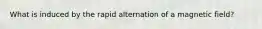 What is induced by the rapid alternation of a magnetic field?