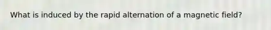 What is induced by the rapid alternation of a magnetic field?