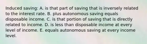 Induced saving: A. is that part of saving that is inversely related to the interest rate. B. plus autonomous saving equals disposable income. C. is that portion of saving that is directly related to income. D. is less than disposable income at every level of income. E. equals autonomous saving at every income level.