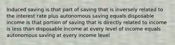 Induced saving is that part of saving that is inversely related to the interest rate plus autonomous saving equals disposable income is that portion of saving that is directly related to income is less than disposable income at every level of income equals autonomous saving at every income level