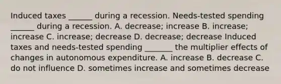 Induced taxes​ ______ during a recession. ​Needs-tested spending​ ______ during a recession. A. ​decrease; increase B. ​increase; increase C. ​increase; decrease D. ​decrease; decrease Induced taxes and​ needs-tested spending​ _______ the multiplier effects of changes in autonomous expenditure. A. increase B. decrease C. do not influence D. sometimes increase and sometimes decrease