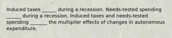 Induced taxes​ ______ during a recession. ​Needs-tested spending​ ______ during a recession. Induced taxes and​ needs-tested spending​ _______ the multiplier effects of changes in autonomous expenditure.