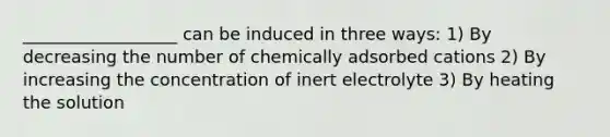 __________________ can be induced in three ways: 1) By decreasing the number of chemically adsorbed cations 2) By increasing the concentration of inert electrolyte 3) By heating the solution