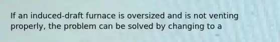 If an induced-draft furnace is oversized and is not venting properly, the problem can be solved by changing to a