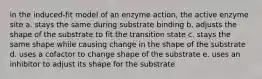 in the induced-fit model of an enzyme action, the active enzyme site a. stays the same during substrate binding b. adjusts the shape of the substrate to fit the transition state c. stays the same shape while causing change in the shape of the substrate d. uses a cofactor to change shape of the substrate e. uses an inhibitor to adjust its shape for the substrate