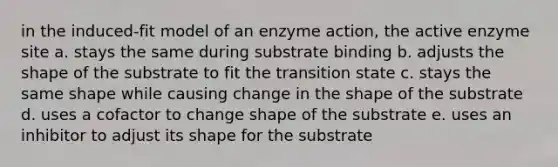 in the induced-fit model of an enzyme action, the active enzyme site a. stays the same during substrate binding b. adjusts the shape of the substrate to fit the transition state c. stays the same shape while causing change in the shape of the substrate d. uses a cofactor to change shape of the substrate e. uses an inhibitor to adjust its shape for the substrate