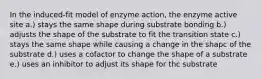 In the induced-fit model of enzyme action, the enzyme active site a.) stays the same shape during substrate bonding b.) adjusts the shape of the substrate to fit the transition state c.) stays the same shape while causing a change in the shapc of the substrate d.) uses a cofactor to change the shape of a substrate e.) uses an inhibitor to adjust its shape for thc substrate