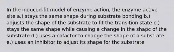 In the induced-fit model of enzyme action, the enzyme active site a.) stays the same shape during substrate bonding b.) adjusts the shape of the substrate to fit the transition state c.) stays the same shape while causing a change in the shapc of the substrate d.) uses a cofactor to change the shape of a substrate e.) uses an inhibitor to adjust its shape for thc substrate