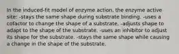 In the induced-fit model of enzyme action, the enzyme active site: -stays the same shape during substrate binding. -uses a cofactor to change the shape of a substrate. -adjusts shape to adapt to the shape of the substrate. -uses an inhibitor to adjust its shape for the substrate. -stays the same shape while causing a change in the shape of the substrate.