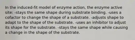 In the induced-fit model of enzyme action, the enzyme active site: -stays the same shape during substrate binding. -uses a cofactor to change the shape of a substrate. -adjusts shape to adapt to the shape of the substrate. -uses an inhibitor to adjust its shape for the substrate. -stays the same shape while causing a change in the shape of the substrate.