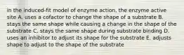 in the induced-fit model of enzyme action, the enzyme active site A. uses a cofactor to change the shape of a substrate B. stays the same shape while causing a change in the shape of the substrate C. stays the same shape during substrate binding D. uses an inhibitor to adjust its shape for the substrate E. adjusts shape to adjust to the shape of the substrate