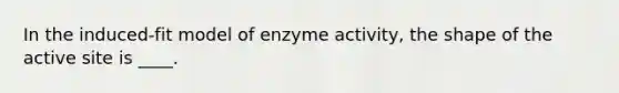 In the induced-fit model of enzyme activity, the shape of the active site is ____.