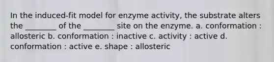 In the induced-fit model for enzyme activity, the substrate alters the ________ of the ________ site on the enzyme. a. conformation : allosteric b. conformation : inactive c. activity : active d. conformation : active e. shape : allosteric