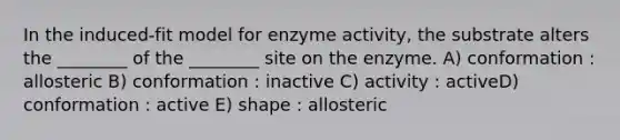 In the induced-fit model for enzyme activity, the substrate alters the ________ of the ________ site on the enzyme. A) conformation : allosteric B) conformation : inactive C) activity : activeD) conformation : active E) shape : allosteric