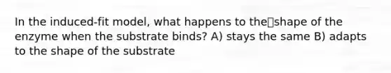 In the induced-fit model, what happens to theshape of the enzyme when the substrate binds? A) stays the same B) adapts to the shape of the substrate