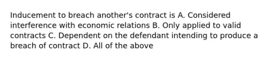 Inducement to breach another's contract is A. Considered interference with economic relations B. Only applied to valid contracts C. Dependent on the defendant intending to produce a breach of contract D. All of the above