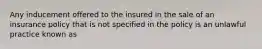 Any inducement offered to the insured in the sale of an insurance policy that is not specified in the policy is an unlawful practice known as