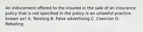 An inducement offered to the insured in the sale of an insurance policy that is not specified in the policy is an unlawful practice known as? A. Twisting B. False advertising C. Coercion D. Rebating