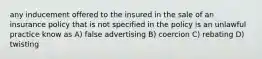 any inducement offered to the insured in the sale of an insurance policy that is not specified in the policy is an unlawful practice know as A) false advertising B) coercion C) rebating D) twisting