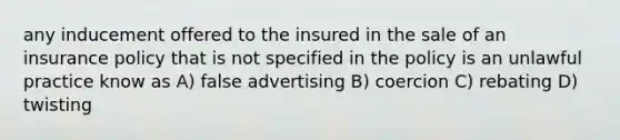 any inducement offered to the insured in the sale of an insurance policy that is not specified in the policy is an unlawful practice know as A) false advertising B) coercion C) rebating D) twisting