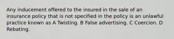 Any inducement offered to the insured in the sale of an insurance policy that is not specified in the policy is an unlawful practice known as A Twisting. B False advertising. C Coercion. D Rebating.