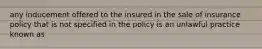 any inducement offered to the insured in the sale of insurance policy that is not specified in the policy is an unlawful practice known as