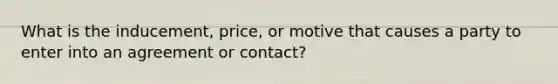 What is the inducement, price, or motive that causes a party to enter into an agreement or contact?