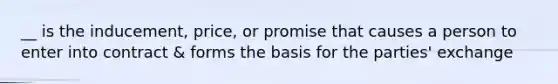 __ is the inducement, price, or promise that causes a person to enter into contract & forms the basis for the parties' exchange