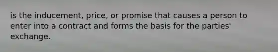 is the inducement, price, or promise that causes a person to enter into a contract and forms the basis for the parties' exchange.