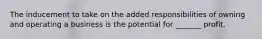 The inducement to take on the added responsibilities of owning and operating a business is the potential for _______ profit.