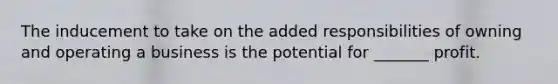 The inducement to take on the added responsibilities of owning and operating a business is the potential for _______ profit.