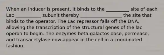 When an inducer is present, it binds to the __________ site of each Lac ___________ subunit thereby __________________ the site that binds to the operator. The Lac repressor falls off the DNA, allowing the transcription of the structural genes of the lac operon to begin. The enzymes beta-galactosidase, permease, and transacetylase now appear in the cell in a coordinated fashion.