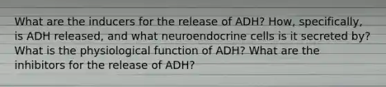 What are the inducers for the release of ADH? How, specifically, is ADH released, and what neuroendocrine cells is it secreted by? What is the physiological function of ADH? What are the inhibitors for the release of ADH?