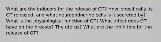 What are the inducers for the release of OT? How, specifically, is OT released, and what neuroendocrine cells is it secreted by? What is the physiological function of OT? What effect does OT have on the breasts? The uterus? What are the inhibitors for the release of OT?