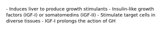 - Induces liver to produce growth stimulants - Insulin-like growth factors (IGF-I) or somatomedins (IGF-II) - Stimulate target cells in diverse tissues - IGF-I prolongs the action of GH