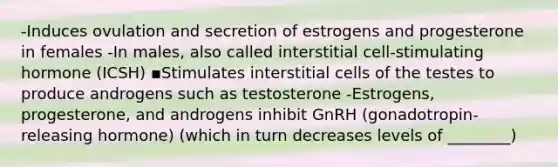 -Induces ovulation and secretion of estrogens and progesterone in females -In males, also called interstitial cell-stimulating hormone (ICSH) ▪Stimulates interstitial cells of the testes to produce androgens such as testosterone -Estrogens, progesterone, and androgens inhibit GnRH (gonadotropin-releasing hormone) (which in turn decreases levels of ________)